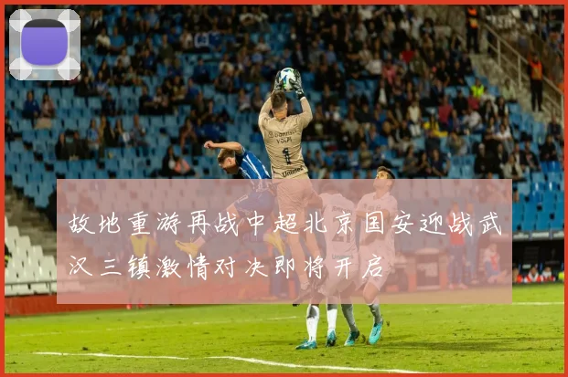 故地重游再战中超北京国安迎战武汉三镇激情对决即将开启