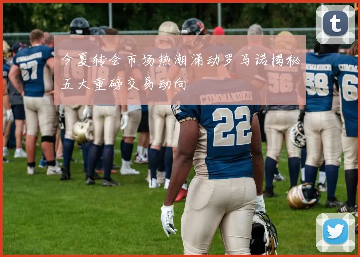 今夏转会市场热潮涌动罗马诺揭秘五大重磅交易动向