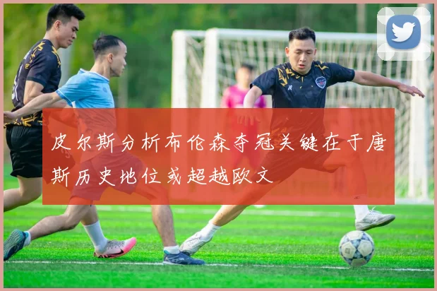 皮尔斯分析布伦森夺冠关键在于唐斯历史地位或超越欧文
