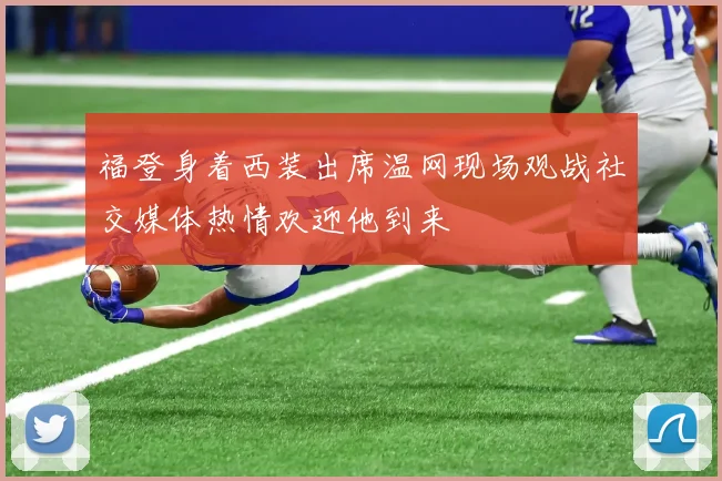 福登身着西装出席温网现场观战社交媒体热情欢迎他到来