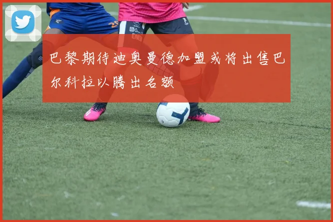 巴黎期待迪奥曼德加盟或将出售巴尔科拉以腾出名额