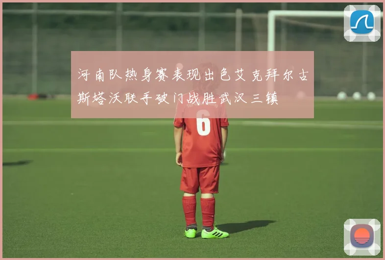 河南队热身赛表现出色艾克拜尔古斯塔沃联手破门战胜武汉三镇